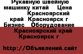 Рукавную швейную машинку китай. › Цена ­ 3 000 - Красноярский край, Красноярск г. Бизнес » Оборудование   . Красноярский край,Красноярск г.